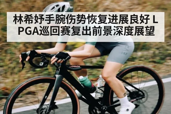 林希妤手腕伤势恢复进展良好 LPGA巡回赛复出前景深度展望