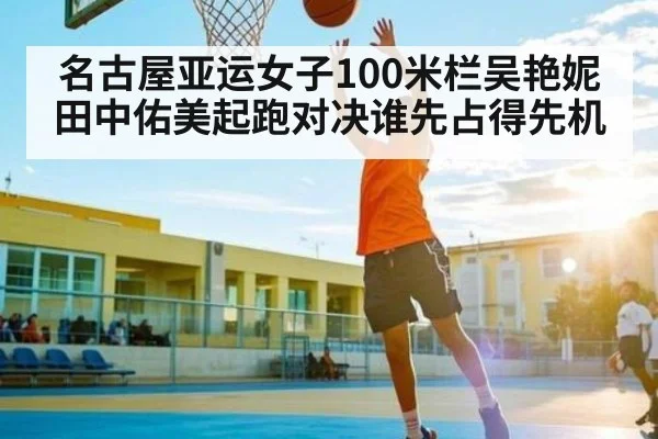 名古屋亚运女子100米栏吴艳妮田中佑美起跑对决谁先占得先机