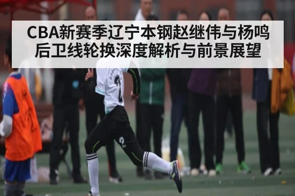 CBA新赛季辽宁本钢赵继伟与杨鸣后卫线轮换深度解析与前景展望